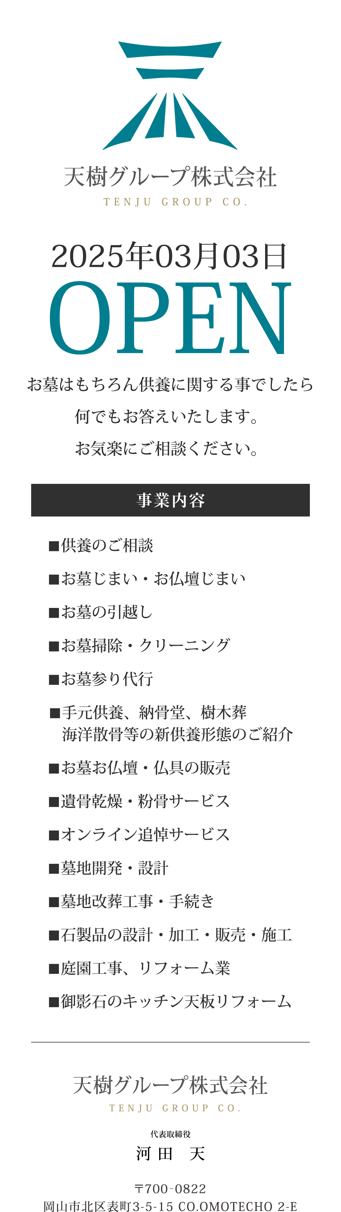 天樹グループ株式会社 TENJU GROUP CO./2025年03月03日 OPEN/墓石にかかわらず、お墓に関する 事でしたら何でもお答えします お気楽にご相談ください。/事業内容/■供養のご相談/■お墓じまい・お仏壇じまい/■お墓の引越し/■お墓掃除・クリーニング/■お墓参り代行/■手元供養、納骨堂、樹木葬 海洋散骨等の新供養形態のご紹介/■お墓お仏壇・仏具の販売/■遺骨乾燥・粉骨サービス/■オンライン追悼サービス/■墓地開発・設計/■墓地改葬工事・手続き/■石製品の設計・加工・販売・施工/■庭園工事、リフォーム業/■御影石のキッチン天板リフォーム/天樹グループ株式会社 TENJU GROUP CO. /代表取締役/河田 天/〒700-0822 岡山市北区表町3-5-15 CO.OMOTECHO 2-E/mobile 080-6264-2618/mail:t.kawata@tenju-group.co.jp